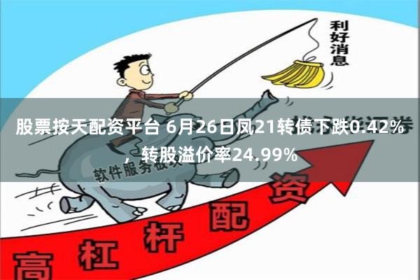 股票按天配资平台 6月26日凤21转债下跌0.42%，转股溢价率24.99%