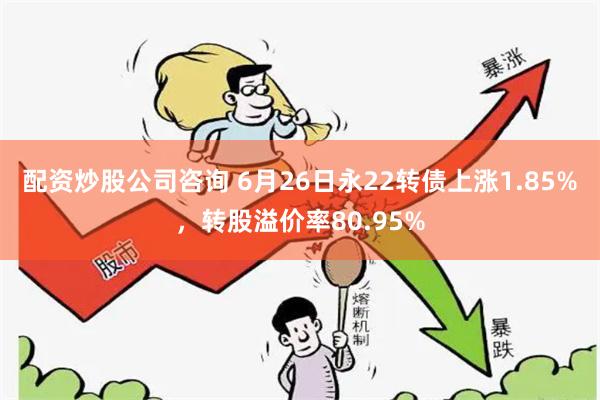 配资炒股公司咨询 6月26日永22转债上涨1.85%，转股溢价率80.95%