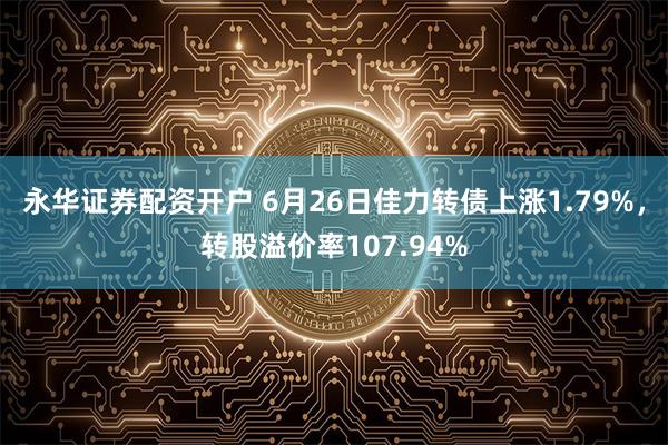 永华证券配资开户 6月26日佳力转债上涨1.79%，转股溢价率107.94%