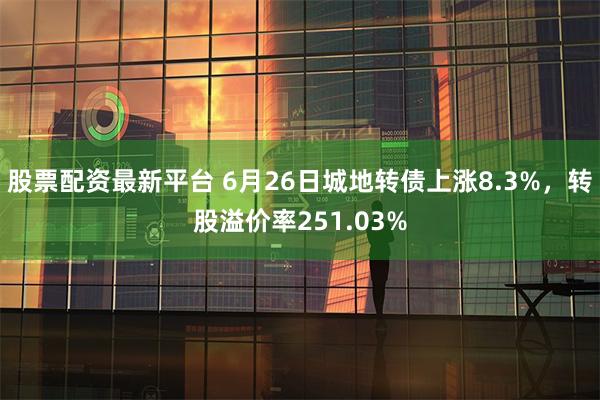 股票配资最新平台 6月26日城地转债上涨8.3%，转股溢价率251.03%