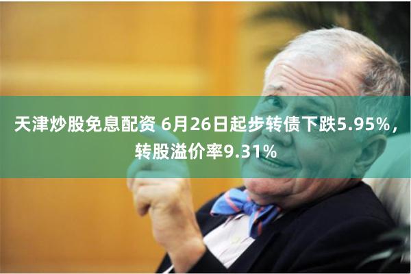 天津炒股免息配资 6月26日起步转债下跌5.95%，转股溢价率9.31%