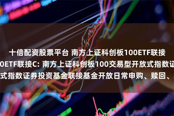 十倍配资股票平台 南方上证科创板100ETF联接A,南方上证科创板100ETF联接C: 南方上证科创板100交易型开放式指数证券投资基金联接基金开放日常申购、赎回、转换及定投业务的公告