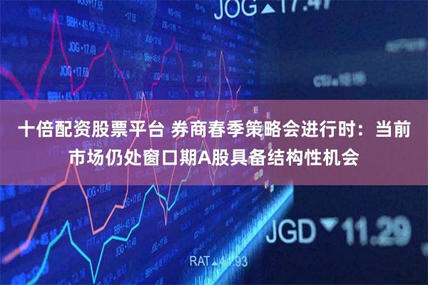 十倍配资股票平台 券商春季策略会进行时：当前市场仍处窗口期A股具备结构性机会