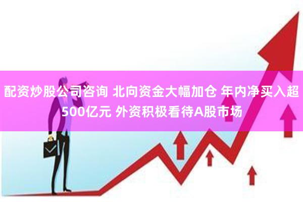 配资炒股公司咨询 北向资金大幅加仓 年内净买入超500亿元 外资积极看待A股市场