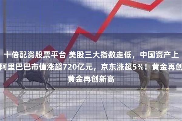 十倍配资股票平台 美股三大指数走低，中国资产上涨！阿里巴巴市值涨超720亿元，京东涨超5%！黄金再创新高