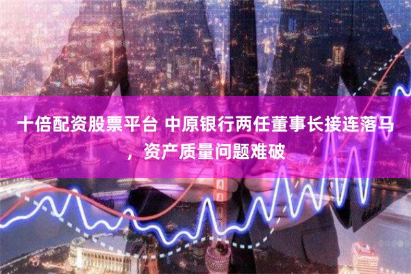 十倍配资股票平台 中原银行两任董事长接连落马，资产质量问题难破