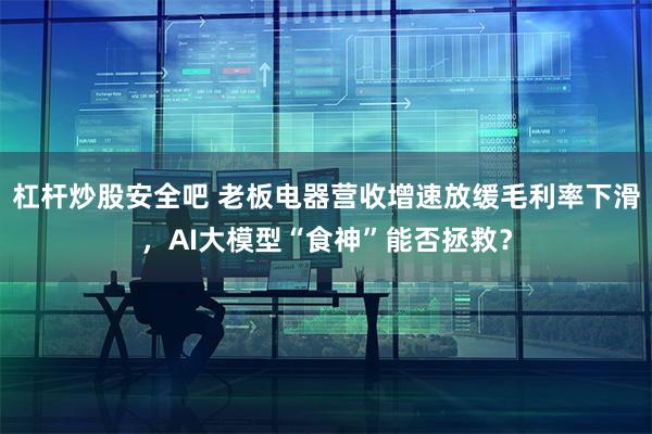 杠杆炒股安全吧 老板电器营收增速放缓毛利率下滑，AI大模型“食神”能否拯救？