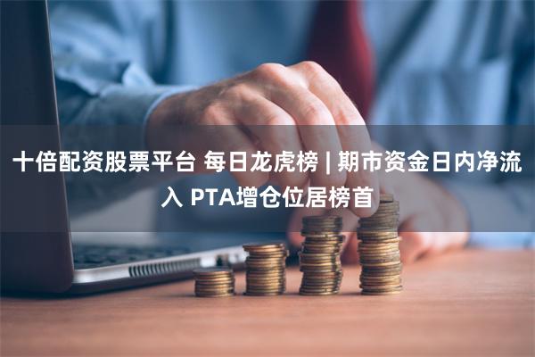 十倍配资股票平台 每日龙虎榜 | 期市资金日内净流入 PTA增仓位居榜首
