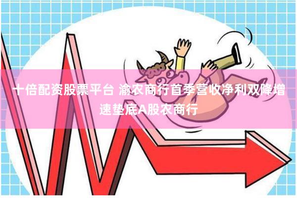 十倍配资股票平台 渝农商行首季营收净利双降增速垫底A股农商行