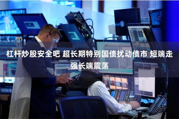 杠杆炒股安全吧 超长期特别国债扰动债市 短端走强长端震荡