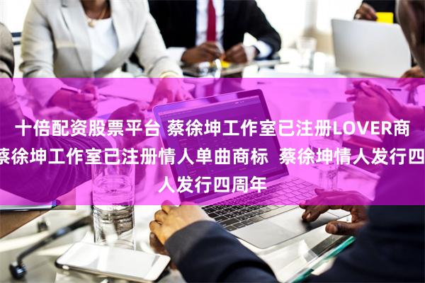 十倍配资股票平台 蔡徐坤工作室已注册LOVER商标  蔡徐坤工作室已注册情人单曲商标  蔡徐坤情人发行四周年