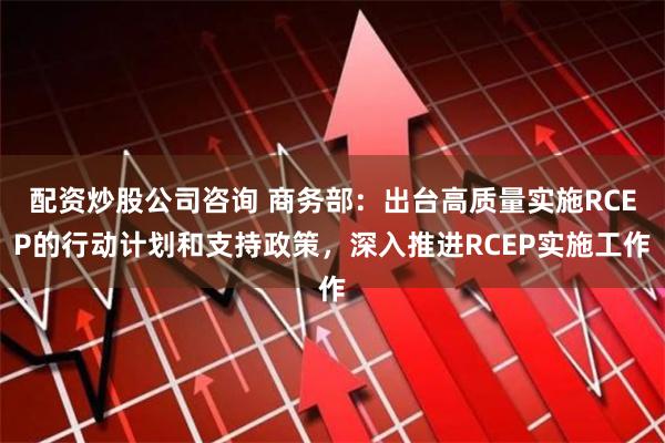 配资炒股公司咨询 商务部：出台高质量实施RCEP的行动计划和支持政策，深入推进RCEP实施工作