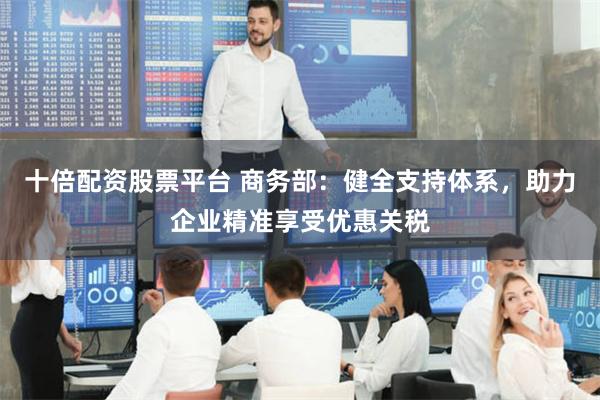 十倍配资股票平台 商务部：健全支持体系，助力企业精准享受优惠关税