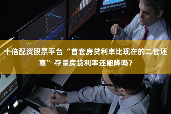 十倍配资股票平台 “首套房贷利率比现在的二套还高” 存量房贷利率还能降吗？