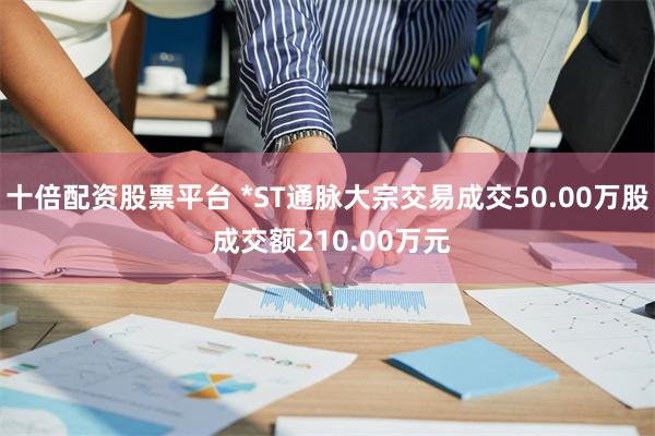 十倍配资股票平台 *ST通脉大宗交易成交50.00万股 成交额210.00万元
