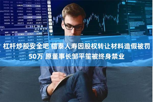 杠杆炒股安全吧 信泰人寿因股权转让材料造假被罚50万 原董事长邹平笙被终身禁业