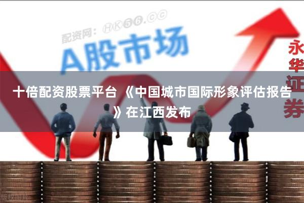 十倍配资股票平台 《中国城市国际形象评估报告》在江西发布