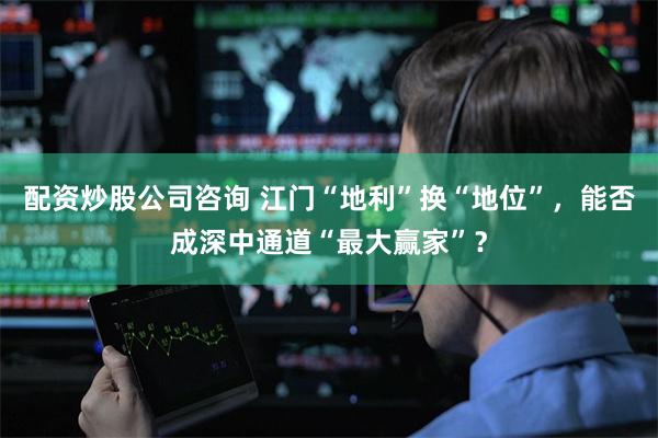 配资炒股公司咨询 江门“地利”换“地位”，能否成深中通道“最大赢家”？