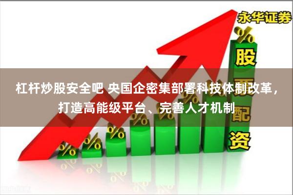 杠杆炒股安全吧 央国企密集部署科技体制改革，打造高能级平台、完善人才机制