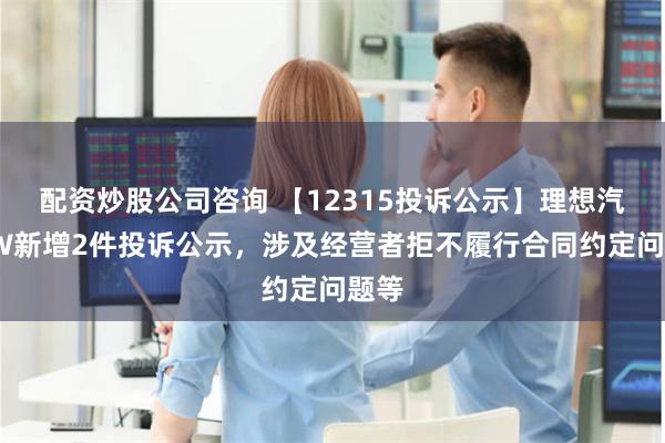 配资炒股公司咨询 【12315投诉公示】理想汽车-W新增2件投诉公示，涉及经营者拒不履行合同约定问题等