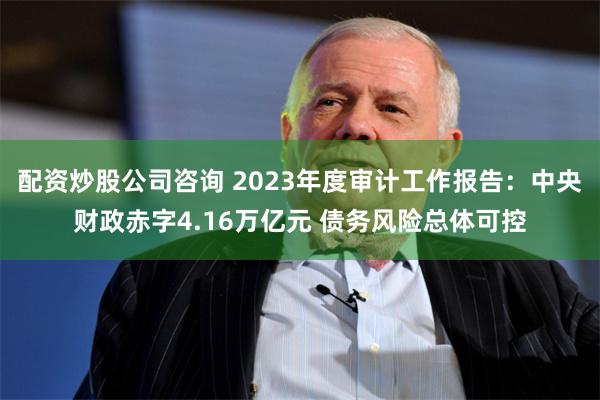 配资炒股公司咨询 2023年度审计工作报告：中央财政赤字4.16万亿元 债务风险总体可控