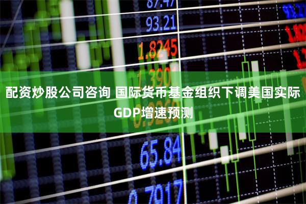 配资炒股公司咨询 国际货币基金组织下调美国实际GDP增速预测