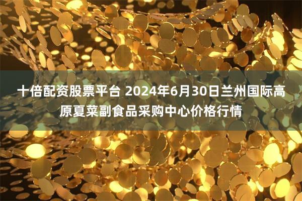 十倍配资股票平台 2024年6月30日兰州国际高原夏菜副食品采购中心价格行情