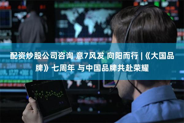 配资炒股公司咨询 意7风发 向阳而行 |《大国品牌》七周年 与中国品牌共赴荣耀