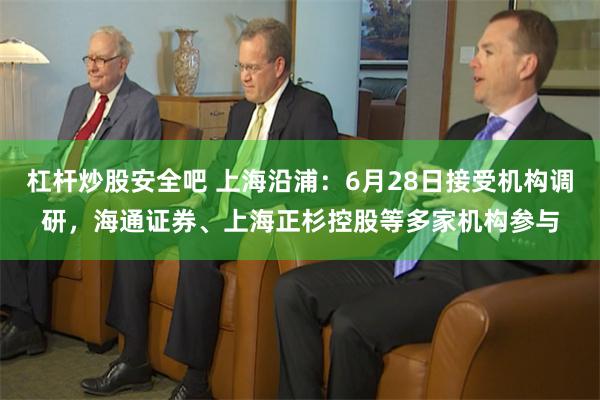 杠杆炒股安全吧 上海沿浦：6月28日接受机构调研，海通证券、上海正杉控股等多家机构参与