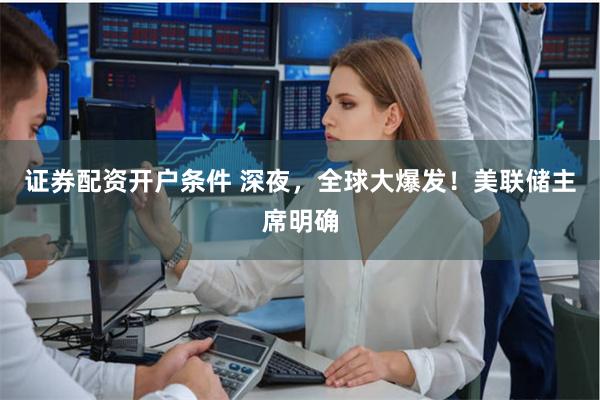 证券配资开户条件 深夜，全球大爆发！美联储主席明确