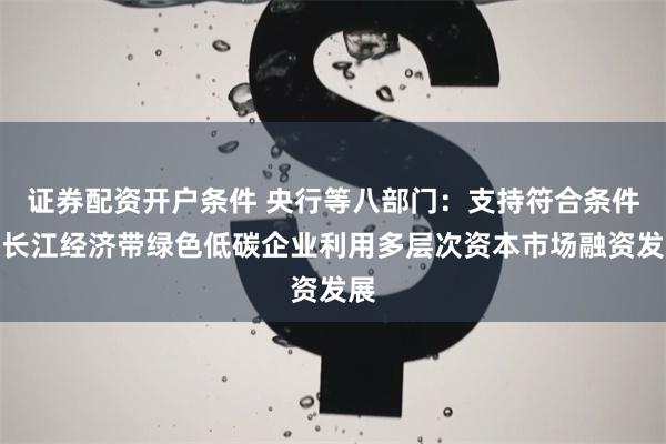证券配资开户条件 央行等八部门：支持符合条件的长江经济带绿色低碳企业利用多层次资本市场融资发展