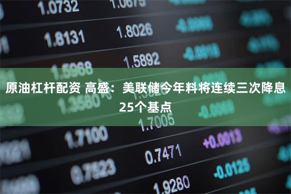 原油杠杆配资 高盛：美联储今年料将连续三次降息25个基点