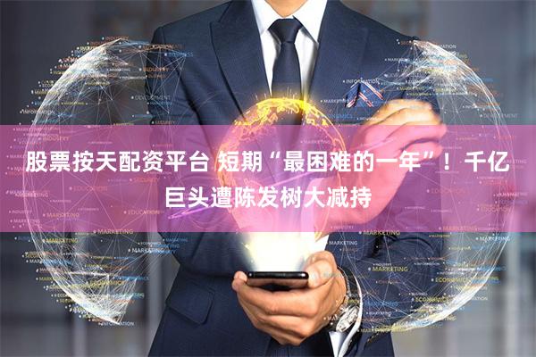 股票按天配资平台 短期“最困难的一年”！千亿巨头遭陈发树大减持