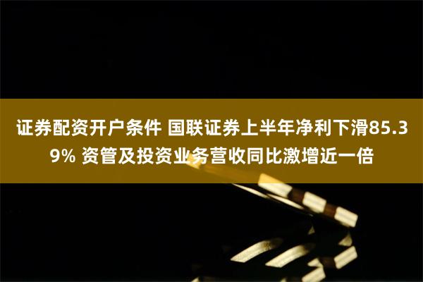 证券配资开户条件 国联证券上半年净利下滑85.39% 资管及投资业务营收同比激增近一倍