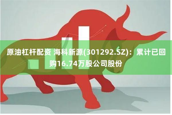原油杠杆配资 海科新源(301292.SZ)：累计已回购16.74万股公司股份