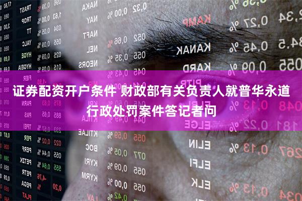 证券配资开户条件 财政部有关负责人就普华永道行政处罚案件答记者问