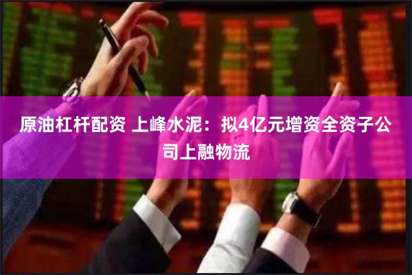 原油杠杆配资 上峰水泥：拟4亿元增资全资子公司上融物流