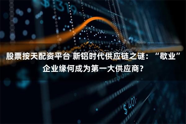 股票按天配资平台 新铝时代供应链之谜：“歇业”企业缘何成为第一大供应商？