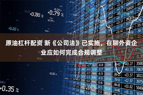 原油杠杆配资 新《公司法》已实施，在聊外资企业应如何完成合规调整