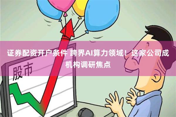 证券配资开户条件 跨界AI算力领域！这家公司成机构调研焦点