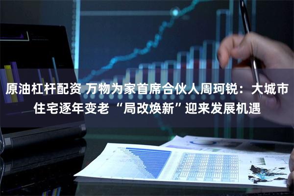 原油杠杆配资 万物为家首席合伙人周珂锐：大城市住宅逐年变老 “局改焕新”迎来发展机遇