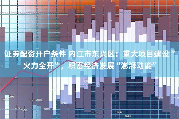 证券配资开户条件 内江市东兴区：重大项目建设“火力全开”，积蓄经济发展“澎湃动能”