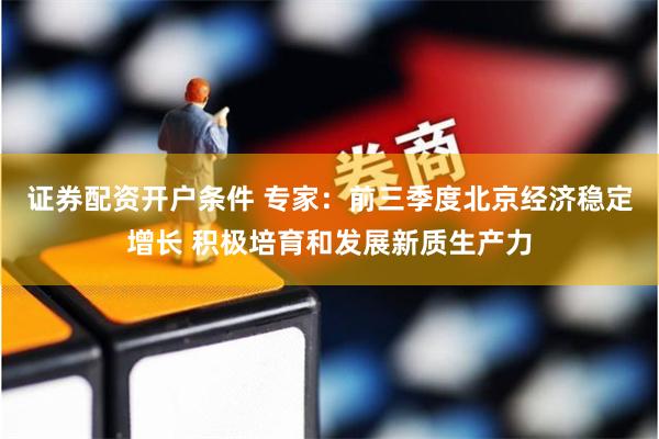 证券配资开户条件 专家：前三季度北京经济稳定增长 积极培育和发展新质生产力