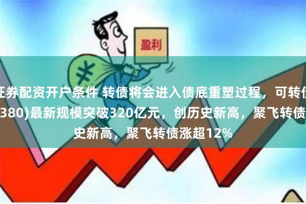 证券配资开户条件 转债将会进入债底重塑过程，可转债ETF(511380)最新规模突破320亿元，创历史新高，聚飞转债涨超12%