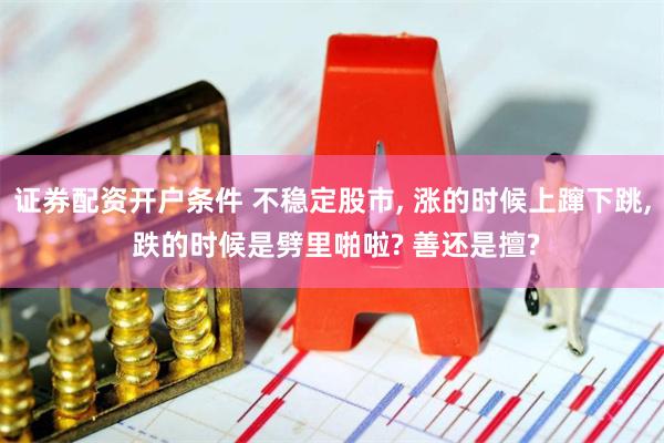 证券配资开户条件 不稳定股市, 涨的时候上蹿下跳, 跌的时候是劈里啪啦? 善还是擅?