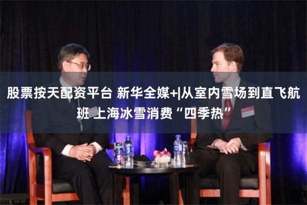 股票按天配资平台 新华全媒+|从室内雪场到直飞航班 上海冰雪消费“四季热”