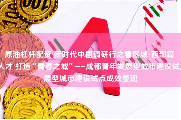 原油杠杆配资 新时代中国调研行之看区域·西部篇 | 广聚青年人才 打造“青春之城”——成都青年发展型城市建设试点成效显现