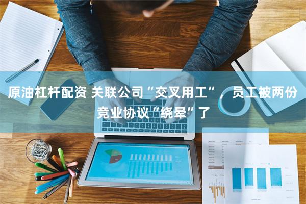 原油杠杆配资 关联公司“交叉用工”，员工被两份竞业协议“绕晕”了
