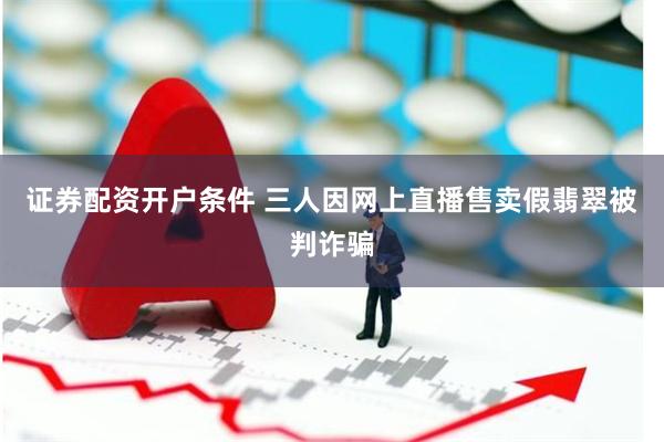 证券配资开户条件 三人因网上直播售卖假翡翠被判诈骗