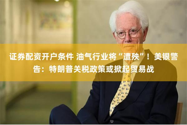 证券配资开户条件 油气行业将“遭殃”！美银警告：特朗普关税政策或掀起贸易战